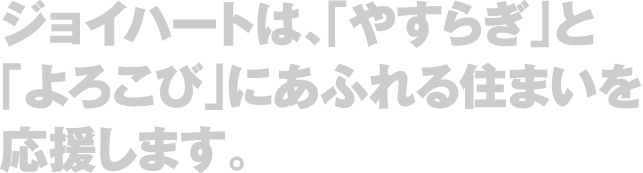 ジョイハートは、「やすらぎ」と「よろこび」にあふれる住まいを応援します。